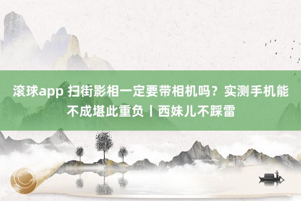 滚球app 扫街影相一定要带相机吗？实测手机能不成堪此重负丨西妹儿不踩雷