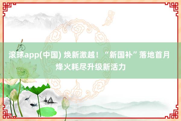滚球app(中国) 焕新激越！“新国补”落地首月 烽火耗尽升级新活力