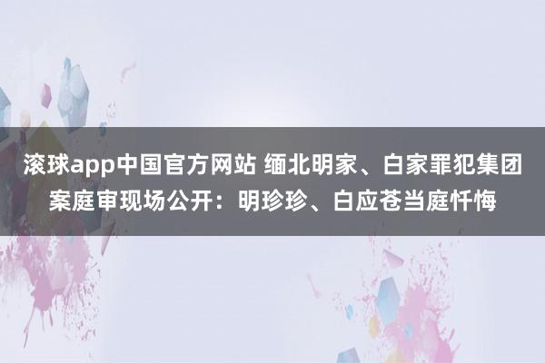 滚球app中国官方网站 缅北明家、白家罪犯集团案庭审现场公开：明珍珍、白应苍当庭忏悔