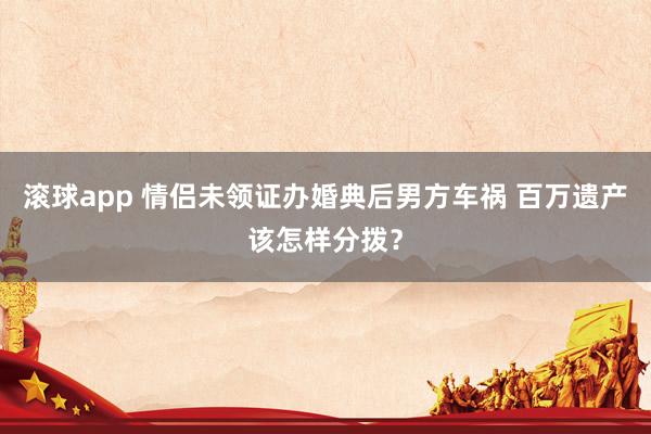 滚球app 情侣未领证办婚典后男方车祸 百万遗产该怎样分拨？