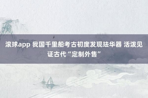 滚球app 我国千里船考古初度发现珐华器 活泼见证古代“定制外售”