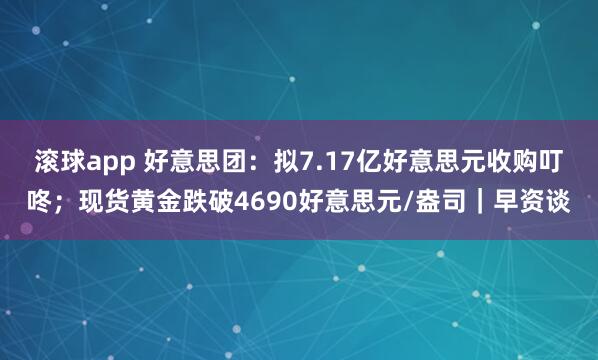 滚球app 好意思团：拟7.17亿好意思元收购叮咚；现货黄金跌破4690好意思元/盎司｜早资谈
