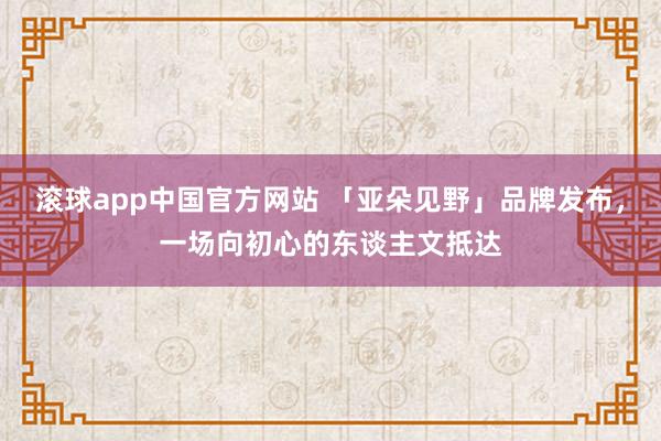 滚球app中国官方网站 「亚朵见野」品牌发布，一场向初心的东谈主文抵达