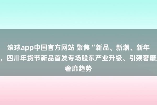 滚球app中国官方网站 聚焦“新品、新潮、新年味”，四川年货节新品首发专场股东产业升级、引颈奢靡趋势