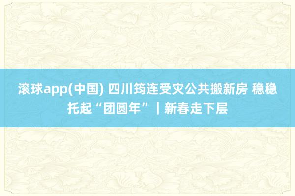 滚球app(中国) 四川筠连受灾公共搬新房 稳稳托起“团圆年”｜新春走下层