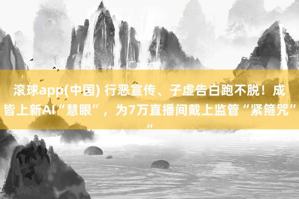 滚球app(中国) 行恶宣传、子虚告白跑不脱！成皆上新AI“慧眼”，为7万直播间戴上监管“紧箍咒”