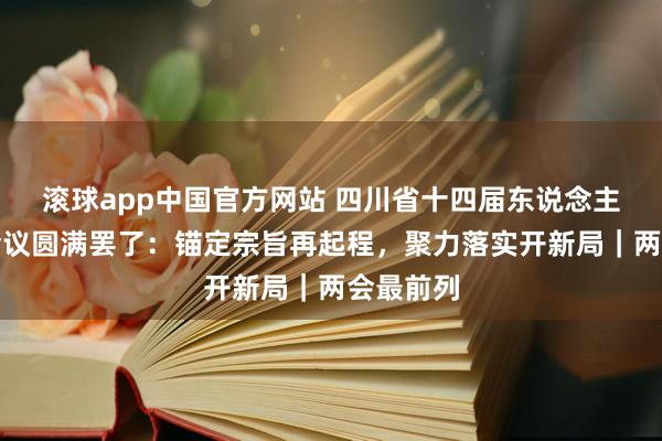 滚球app中国官方网站 四川省十四届东说念主大五次会议圆满罢了：锚定宗旨再起程，聚力落实开新局｜两会最前列