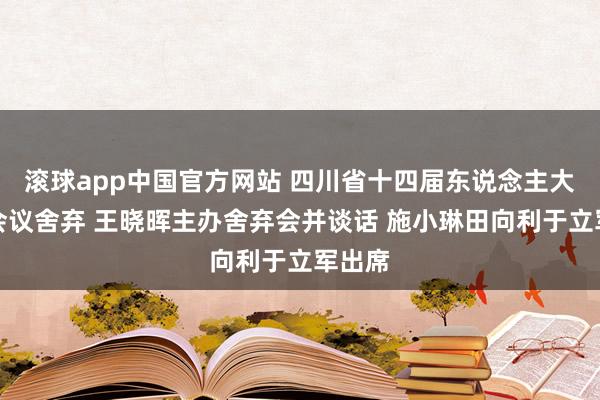 滚球app中国官方网站 四川省十四届东说念主大五次会议舍弃 王晓晖主办舍弃会并谈话 施小琳田向利于立军出席