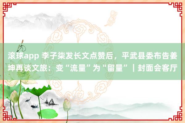 滚球app 李子柒发长文点赞后，平武县委布告姜坤再谈文旅：变“流量”为“留量”｜封面会客厅