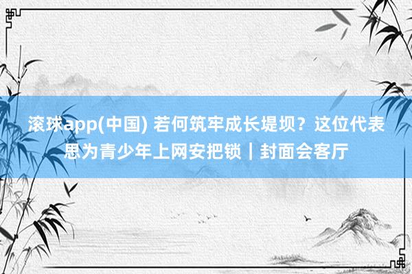 滚球app(中国) 若何筑牢成长堤坝？这位代表思为青少年上网安把锁｜封面会客厅
