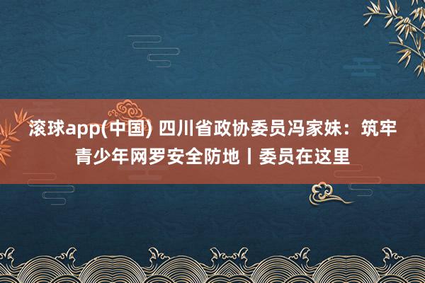滚球app(中国) 四川省政协委员冯家妹：筑牢青少年网罗安全防地丨委员在这里
