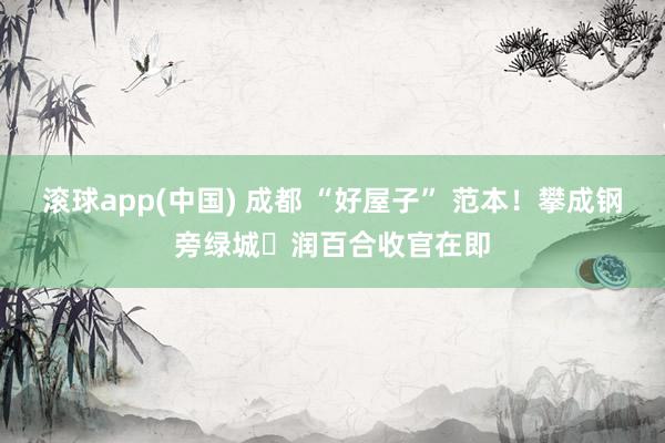 滚球app(中国) 成都 “好屋子” 范本！攀成钢旁绿城・润百合收官在即