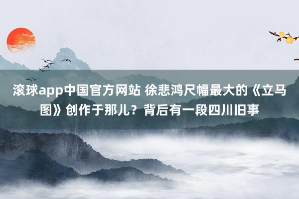 滚球app中国官方网站 徐悲鸿尺幅最大的《立马图》创作于那儿？背后有一段四川旧事