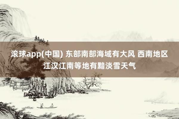 滚球app(中国) 东部南部海域有大风 西南地区江汉江南等地有黯淡雪天气