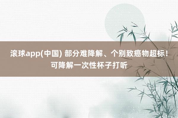 滚球app(中国) 部分难降解、个别致癌物超标！可降解一次性杯子打听