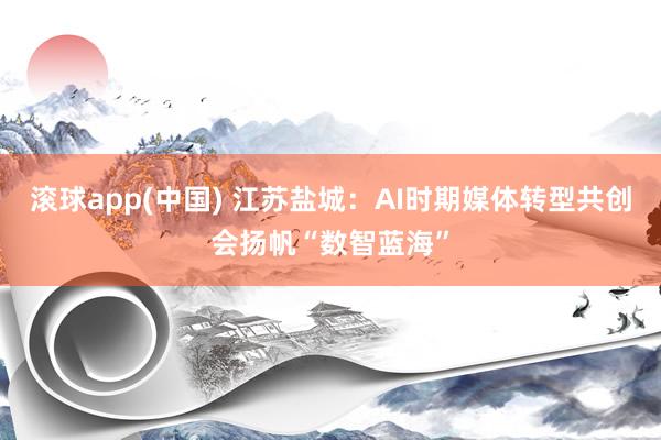 滚球app(中国) 江苏盐城：AI时期媒体转型共创会扬帆“数智蓝海”