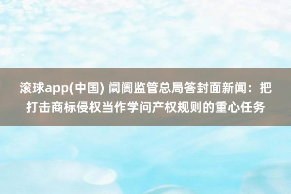 滚球app(中国) 阛阓监管总局答封面新闻：把打击商标侵权当作学问产权规则的重心任务