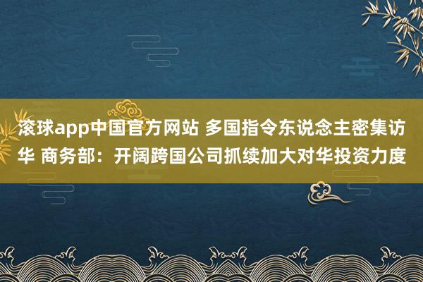 滚球app中国官方网站 多国指令东说念主密集访华 商务部：开阔跨国公司抓续加大对华投资力度