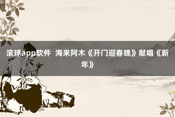 滚球app软件  海来阿木《开门迎春晚》献唱《新年》