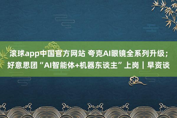 滚球app中国官方网站 夸克AI眼镜全系列升级；好意思团“AI智能体+机器东谈主”上岗｜早资谈