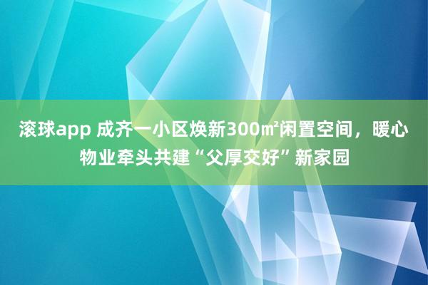 滚球app 成齐一小区焕新300㎡闲置空间，暖心物业牵头共建“父厚交好”新家园