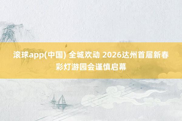 滚球app(中国) 全城欢动 2026达州首届新春彩灯游园会谨慎启幕