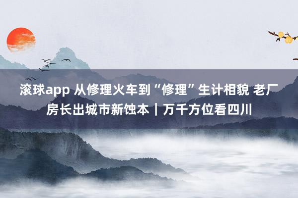 滚球app 从修理火车到“修理”生计相貌 老厂房长出城市新蚀本｜万千方位看四川