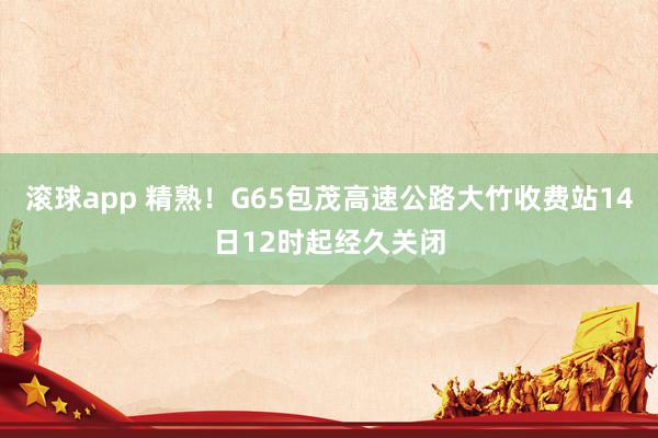 滚球app 精熟！G65包茂高速公路大竹收费站14日12时起经久关闭