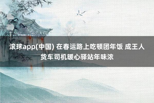 滚球app(中国) 在春运路上吃顿团年饭 成王人货车司机暖心驿站年味浓