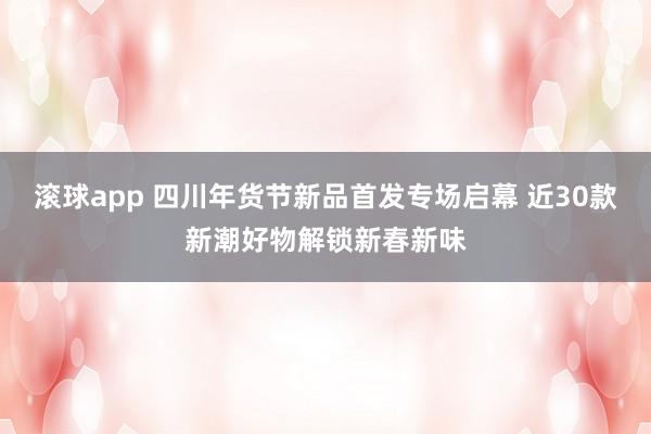 滚球app 四川年货节新品首发专场启幕 近30款新潮好物解锁新春新味