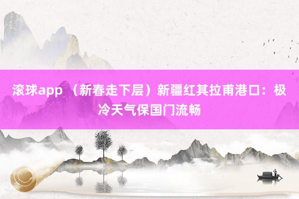 滚球app （新春走下层）新疆红其拉甫港口：极冷天气保国门流畅