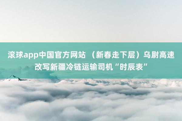 滚球app中国官方网站 （新春走下层）乌尉高速改写新疆冷链运输司机“时辰表”