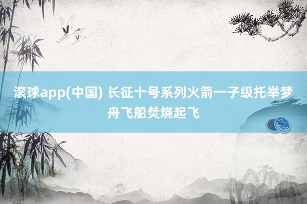 滚球app(中国) 长征十号系列火箭一子级托举梦舟飞船焚烧起飞