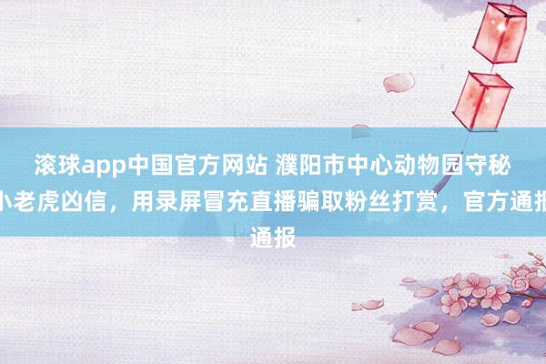 滚球app中国官方网站 濮阳市中心动物园守秘小老虎凶信，用录屏冒充直播骗取粉丝打赏，官方通报