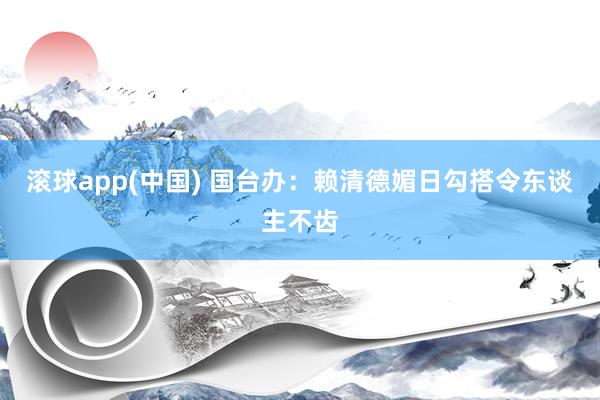 滚球app(中国) 国台办：赖清德媚日勾搭令东谈主不齿