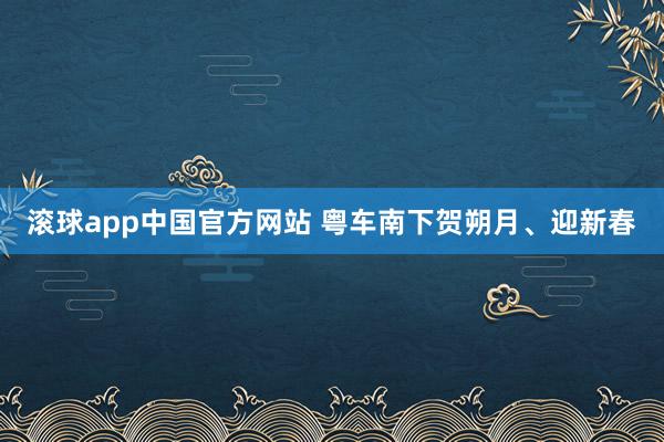 滚球app中国官方网站 粤车南下贺朔月、迎新春