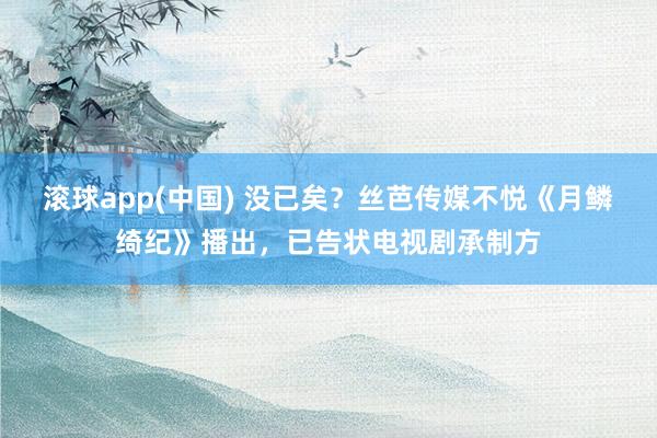 滚球app(中国) 没已矣？丝芭传媒不悦《月鳞绮纪》播出，已告状电视剧承制方