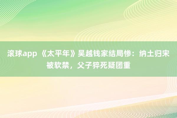滚球app 《太平年》吴越钱家结局惨：纳土归宋被软禁，父子猝死疑团重