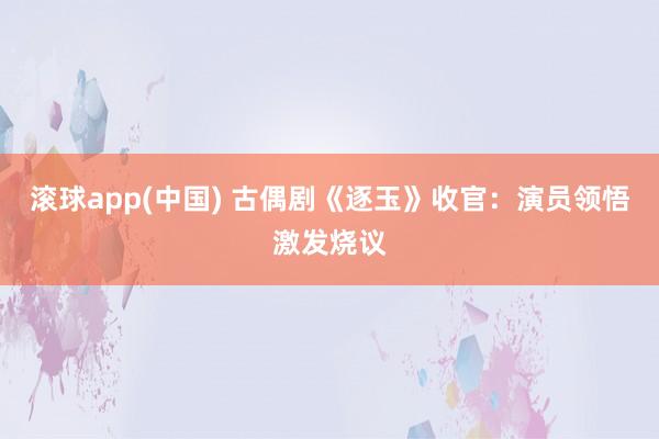 滚球app(中国) 古偶剧《逐玉》收官：演员领悟激发烧议