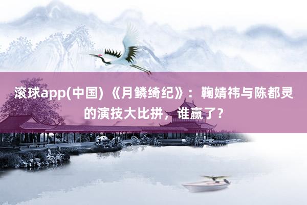 滚球app(中国) 《月鳞绮纪》：鞠婧祎与陈都灵的演技大比拼，谁赢了？