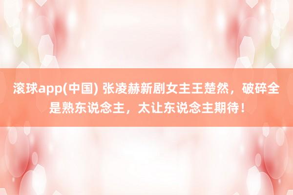 滚球app(中国) 张凌赫新剧女主王楚然，破碎全是熟东说念主，太让东说念主期待！