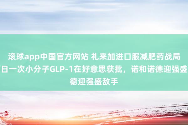 滚球app中国官方网站 礼来加进口服减肥药战局：逐日一次小分子GLP-1在好意思获批，诺和诺德迎强盛敌手
