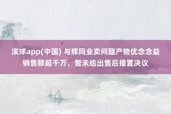 滚球app(中国) 与辉同业卖问题产物优念念益销售额超千万，暂未给出售后措置决议