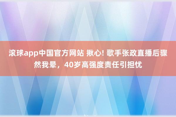 滚球app中国官方网站 揪心! 歌手张政直播后骤然我晕，40岁高强度责任引担忧