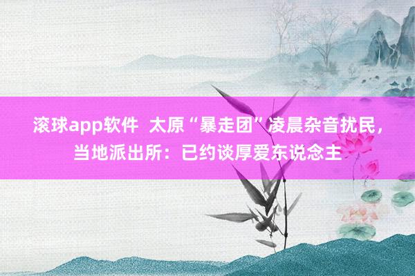 滚球app软件  太原“暴走团”凌晨杂音扰民，当地派出所：已约谈厚爱东说念主