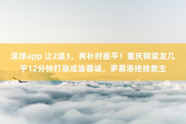 滚球app 让2追3，再补时扳平！重庆铜梁龙几乎12分钟打崩成皆蓉城，罗慕洛绝技救主