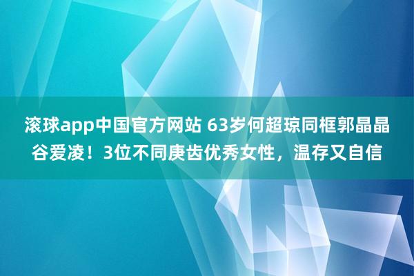 滚球app中国官方网站 63岁何超琼同框郭晶晶谷爱凌！3位不同庚齿优秀女性，温存又自信