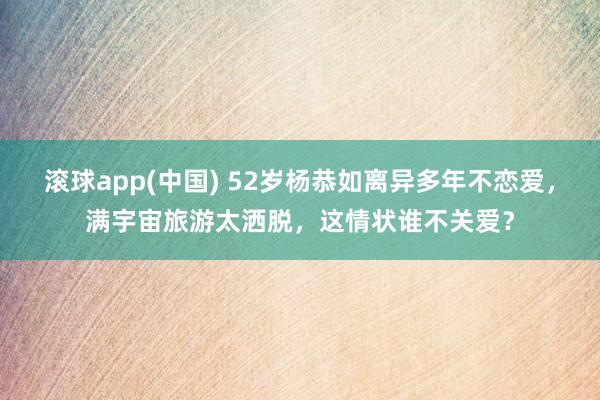 滚球app(中国) 52岁杨恭如离异多年不恋爱，满宇宙旅游太洒脱，这情状谁不关爱？