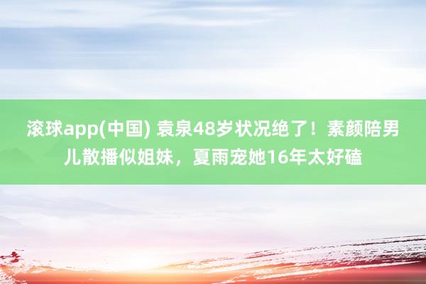 滚球app(中国) 袁泉48岁状况绝了！素颜陪男儿散播似姐妹，夏雨宠她16年太好磕
