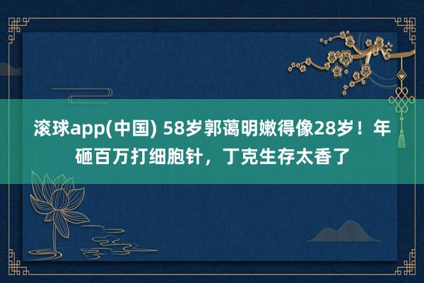 滚球app(中国) 58岁郭蔼明嫩得像28岁！年砸百万打细胞针，丁克生存太香了